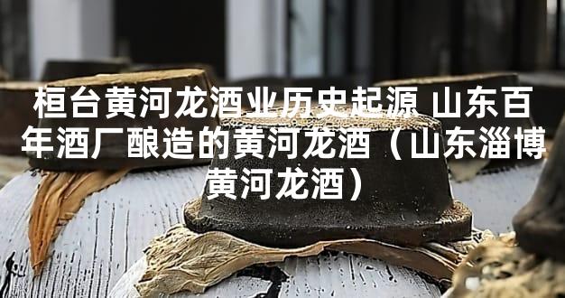 桓台黄河龙酒业历史起源 山东百年酒厂酿造的黄河龙酒（山东淄博黄河龙酒）
